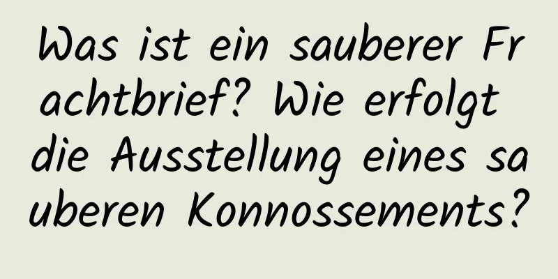 Was ist ein sauberer Frachtbrief? Wie erfolgt die Ausstellung eines sauberen Konnossements?