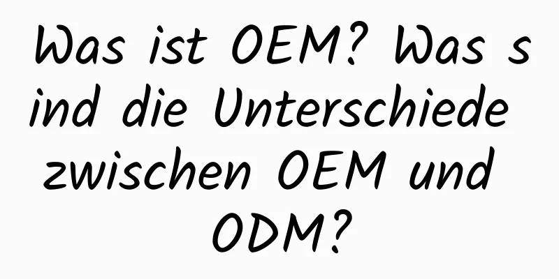 Was ist OEM? Was sind die Unterschiede zwischen OEM und ODM?