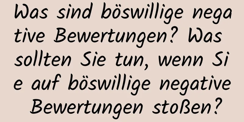 Was sind böswillige negative Bewertungen? Was sollten Sie tun, wenn Sie auf böswillige negative Bewertungen stoßen?