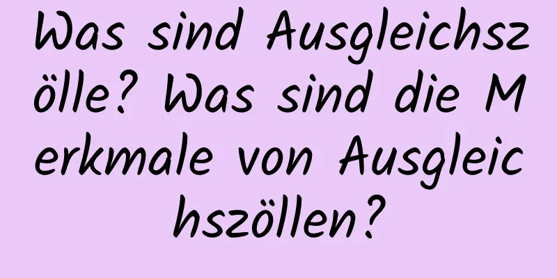 Was sind Ausgleichszölle? Was sind die Merkmale von Ausgleichszöllen?