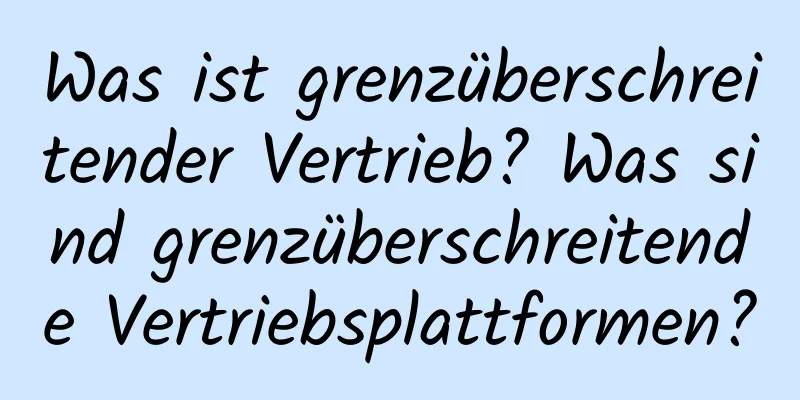 Was ist grenzüberschreitender Vertrieb? Was sind grenzüberschreitende Vertriebsplattformen?