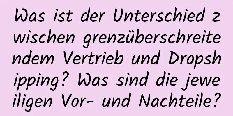 Was ist der Unterschied zwischen grenzüberschreitendem Vertrieb und Dropshipping? Was sind die jeweiligen Vor- und Nachteile?