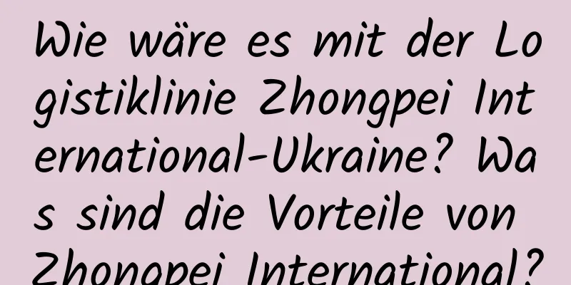 Wie wäre es mit der Logistiklinie Zhongpei International-Ukraine? Was sind die Vorteile von Zhongpei International?