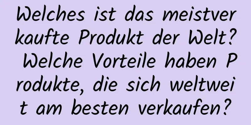 Welches ist das meistverkaufte Produkt der Welt? Welche Vorteile haben Produkte, die sich weltweit am besten verkaufen?