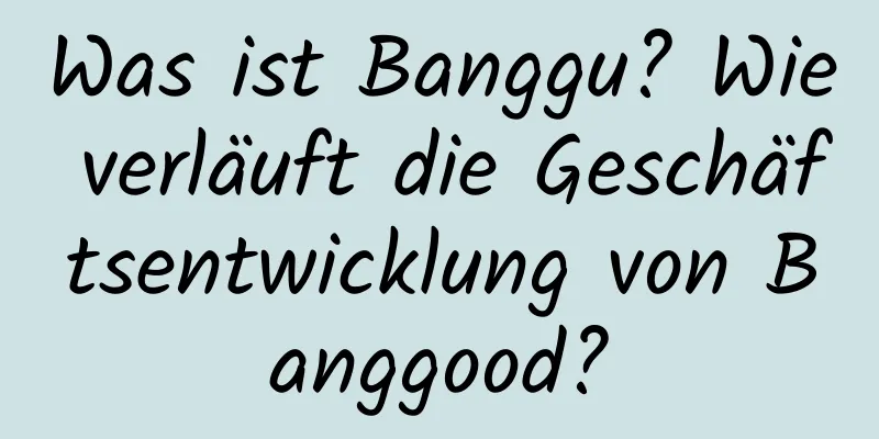 Was ist Banggu? Wie verläuft die Geschäftsentwicklung von Banggood?