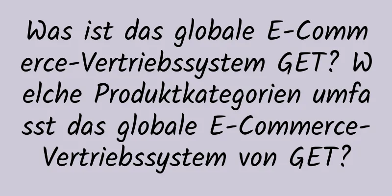 Was ist das globale E-Commerce-Vertriebssystem GET? Welche Produktkategorien umfasst das globale E-Commerce-Vertriebssystem von GET?