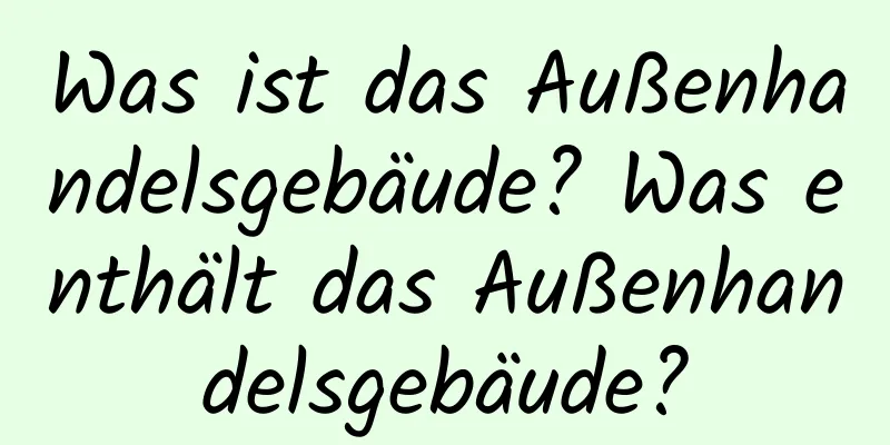 Was ist das Außenhandelsgebäude? Was enthält das Außenhandelsgebäude?