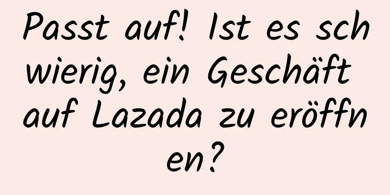 Passt auf! Ist es schwierig, ein Geschäft auf Lazada zu eröffnen?