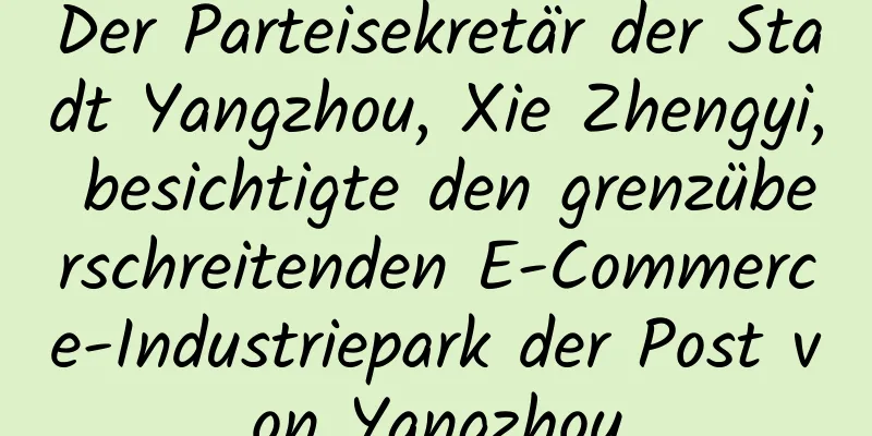 Der Parteisekretär der Stadt Yangzhou, Xie Zhengyi, besichtigte den grenzüberschreitenden E-Commerce-Industriepark der Post von Yangzhou