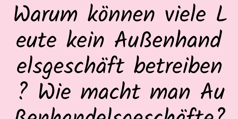 Warum können viele Leute kein Außenhandelsgeschäft betreiben? Wie macht man Außenhandelsgeschäfte?