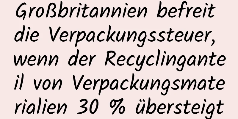 Großbritannien befreit die Verpackungssteuer, wenn der Recyclinganteil von Verpackungsmaterialien 30 % übersteigt