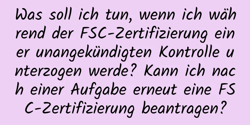 Was soll ich tun, wenn ich während der FSC-Zertifizierung einer unangekündigten Kontrolle unterzogen werde? Kann ich nach einer Aufgabe erneut eine FSC-Zertifizierung beantragen?