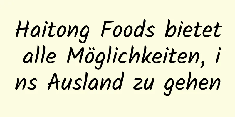 Haitong Foods bietet alle Möglichkeiten, ins Ausland zu gehen