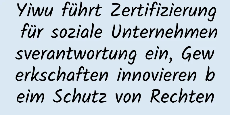 Yiwu führt Zertifizierung für soziale Unternehmensverantwortung ein, Gewerkschaften innovieren beim Schutz von Rechten