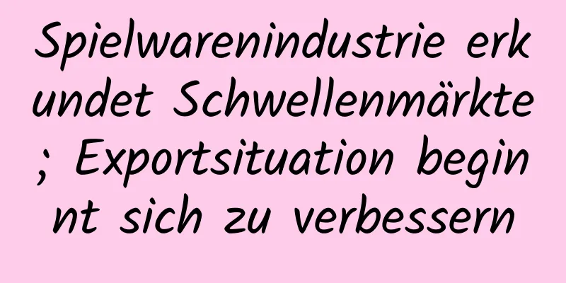 Spielwarenindustrie erkundet Schwellenmärkte; Exportsituation beginnt sich zu verbessern